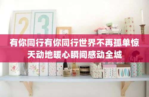 有你同行有你同行世界不再孤单惊天动地暖心瞬间感动全城