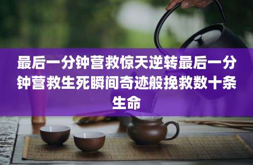 最后一分钟营救惊天逆转最后一分钟营救生死瞬间奇迹般挽救数十条生命