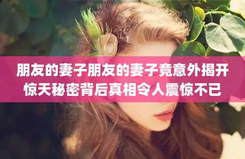 朋友的妻子朋友的妻子竟意外揭开惊天秘密背后真相令人震惊不已