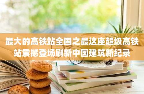 最大的高铁站全国之最这座超级高铁站震撼登场刷新中国建筑新纪录