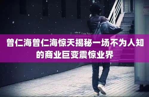 曾仁海曾仁海惊天揭秘一场不为人知的商业巨变震惊业界