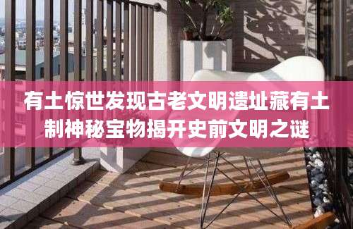 有土惊世发现古老文明遗址藏有土制神秘宝物揭开史前文明之谜