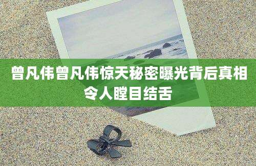 曾凡伟曾凡伟惊天秘密曝光背后真相令人瞠目结舌