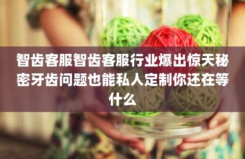 智齿客服智齿客服行业爆出惊天秘密牙齿问题也能私人定制你还在等什么