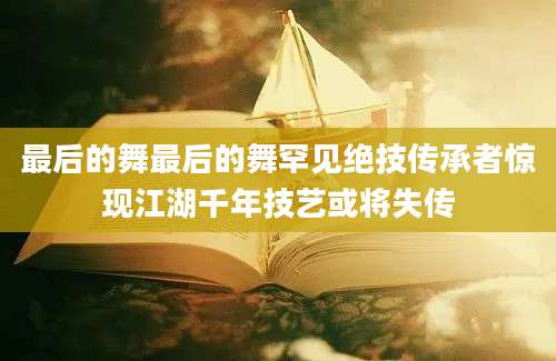 最后的舞最后的舞罕见绝技传承者惊现江湖千年技艺或将失传