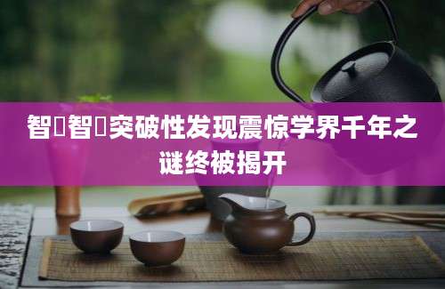 智顗智顗突破性发现震惊学界千年之谜终被揭开
