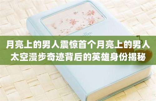 月亮上的男人震惊首个月亮上的男人太空漫步奇迹背后的英雄身份揭秘