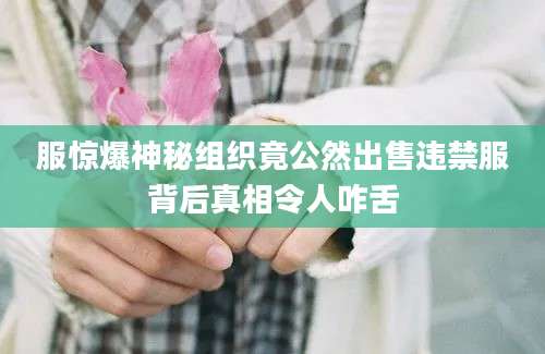 服惊爆神秘组织竟公然出售违禁服背后真相令人咋舌