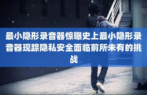 最小隐形录音器惊曝史上最小隐形录音器现踪隐私安全面临前所未有的挑战