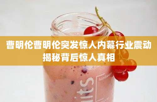 曹明伦曹明伦突发惊人内幕行业震动揭秘背后惊人真相