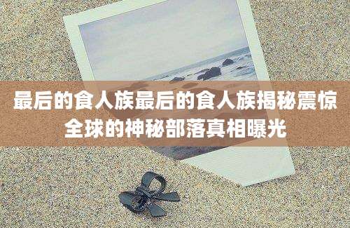 最后的食人族最后的食人族揭秘震惊全球的神秘部落真相曝光