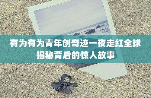 有为有为青年创奇迹一夜走红全球揭秘背后的惊人故事