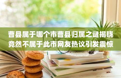 曹县属于哪个市曹县归属之谜揭晓竟然不属于此市网友热议引发震惊