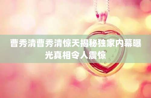 曹秀清曹秀清惊天揭秘独家内幕曝光真相令人震惊