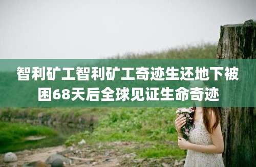 智利矿工智利矿工奇迹生还地下被困68天后全球见证生命奇迹