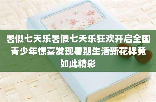 暑假七天乐暑假七天乐狂欢开启全国青少年惊喜发现暑期生活新花样竟如此精彩