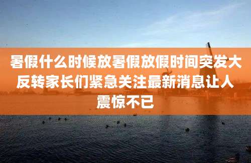 暑假什么时候放暑假放假时间突发大反转家长们紧急关注最新消息让人震惊不已