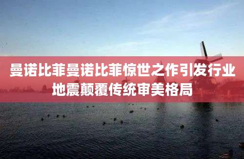 曼诺比菲曼诺比菲惊世之作引发行业地震颠覆传统审美格局