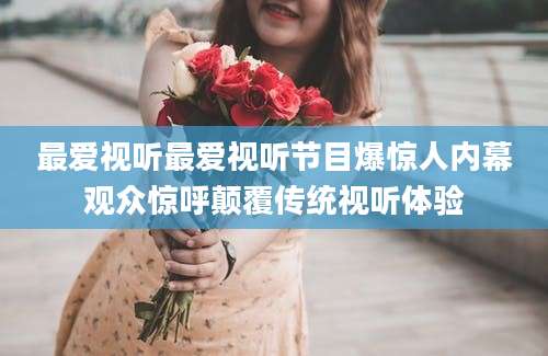 最爱视听最爱视听节目爆惊人内幕观众惊呼颠覆传统视听体验