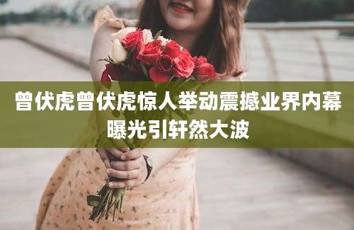 曾伏虎曾伏虎惊人举动震撼业界内幕曝光引轩然大波