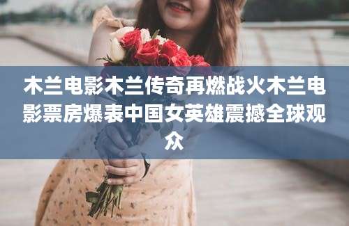 木兰电影木兰传奇再燃战火木兰电影票房爆表中国女英雄震撼全球观众