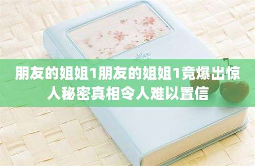 朋友的姐姐1朋友的姐姐1竟爆出惊人秘密真相令人难以置信