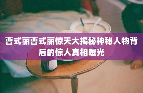 曹式丽曹式丽惊天大揭秘神秘人物背后的惊人真相曝光