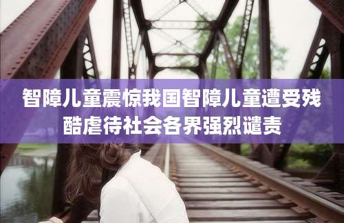 智障儿童震惊我国智障儿童遭受残酷虐待社会各界强烈谴责