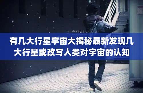 有几大行星宇宙大揭秘最新发现几大行星或改写人类对宇宙的认知