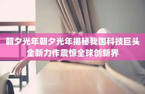 朝夕光年朝夕光年揭秘我国科技巨头全新力作震惊全球创新界