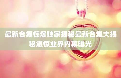 最新合集惊爆独家揭秘最新合集大揭秘震惊业界内幕曝光
