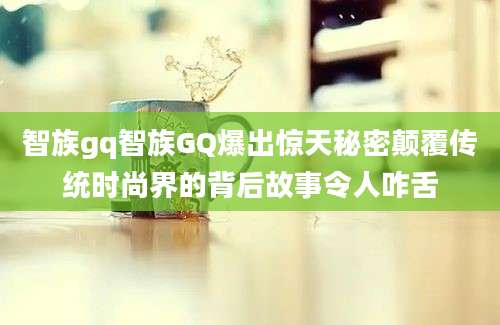 智族gq智族GQ爆出惊天秘密颠覆传统时尚界的背后故事令人咋舌