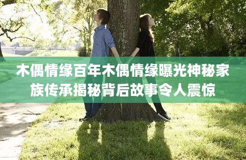 木偶情缘百年木偶情缘曝光神秘家族传承揭秘背后故事令人震惊