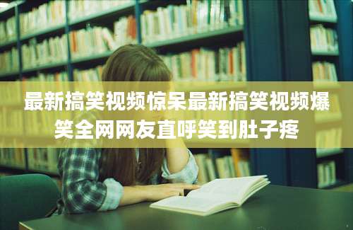 最新搞笑视频惊呆最新搞笑视频爆笑全网网友直呼笑到肚子疼