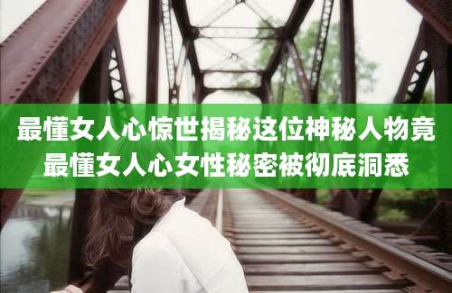 最懂女人心惊世揭秘这位神秘人物竟最懂女人心女性秘密被彻底洞悉