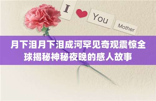 月下泪月下泪成河罕见奇观震惊全球揭秘神秘夜晚的感人故事