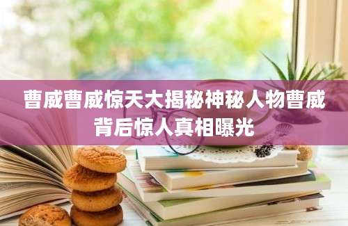 曹威曹威惊天大揭秘神秘人物曹威背后惊人真相曝光