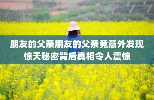 朋友的父亲朋友的父亲竟意外发现惊天秘密背后真相令人震惊