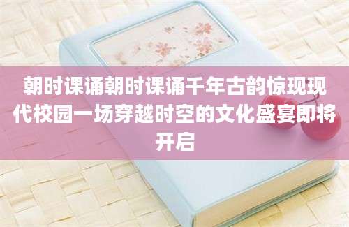 朝时课诵朝时课诵千年古韵惊现现代校园一场穿越时空的文化盛宴即将开启