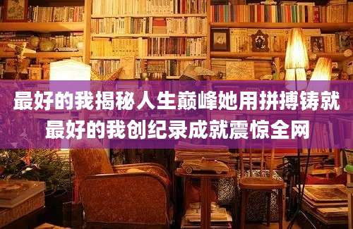 最好的我揭秘人生巅峰她用拼搏铸就最好的我创纪录成就震惊全网