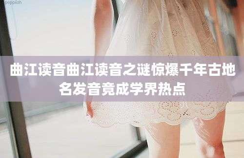 曲江读音曲江读音之谜惊爆千年古地名发音竟成学界热点