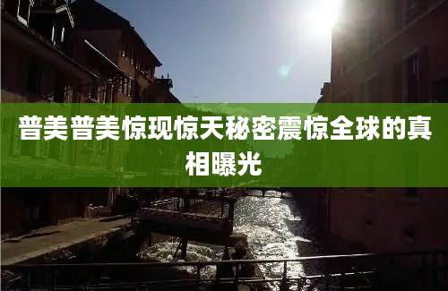普美普美惊现惊天秘密震惊全球的真相曝光