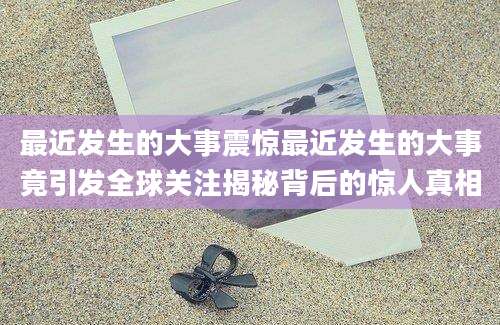 最近发生的大事震惊最近发生的大事竟引发全球关注揭秘背后的惊人真相
