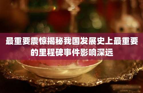 最重要震惊揭秘我国发展史上最重要的里程碑事件影响深远