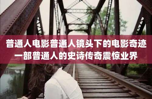 普通人电影普通人镜头下的电影奇迹一部普通人的史诗传奇震惊业界