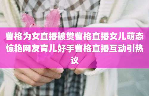 曹格为女直播被赞曹格直播女儿萌态惊艳网友育儿好手曹格直播互动引热议