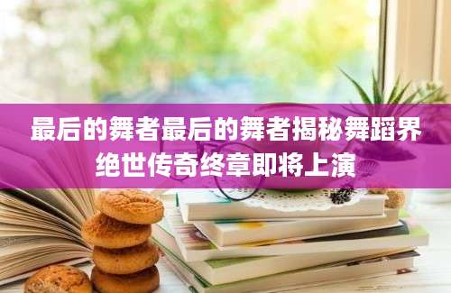 最后的舞者最后的舞者揭秘舞蹈界绝世传奇终章即将上演