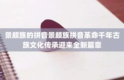 景颇族的拼音景颇族拼音革命千年古族文化传承迎来全新篇章
