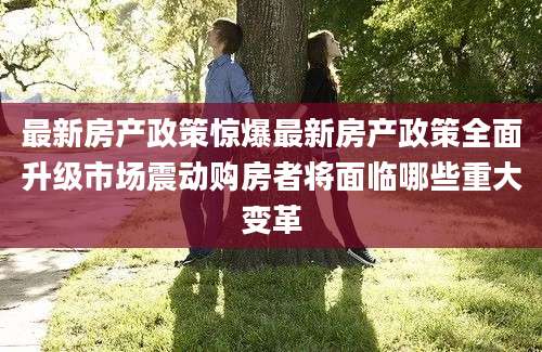 最新房产政策惊爆最新房产政策全面升级市场震动购房者将面临哪些重大变革