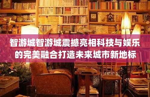智游城智游城震撼亮相科技与娱乐的完美融合打造未来城市新地标